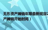 无形资产摊销年限最新规定2020（2024年07月23日无形资产摊销开始时间）