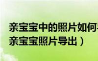 亲宝宝中的照片如何导出（2024年07月23日亲宝宝照片导出）