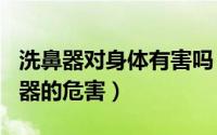 洗鼻器对身体有害吗（2024年07月24日洗鼻器的危害）