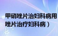 甲硝唑片治妇科病用（2024年07月24日甲硝唑片治疗妇科病）