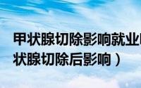 甲状腺切除影响就业吗（2024年07月24日甲状腺切除后影响）