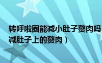 转呼啦圈能减小肚子赘肉吗（2024年07月25日转呼啦圈能减肚子上的赘肉）