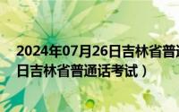 2024年07月26日吉林省普通话考试情况（2024年07月26日吉林省普通话考试）