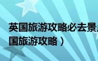 英国旅游攻略必去景点（2024年07月27日英国旅游攻略）