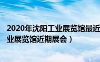 2020年沈阳工业展览馆最近展会（2024年07月27日沈阳工业展览馆近期展会）