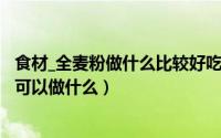 食材_全麦粉做什么比较好吃窍门（2024年07月29日全麦粉可以做什么）