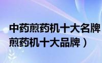 中药煎药机十大名牌（2024年07月30日中药煎药机十大品牌）