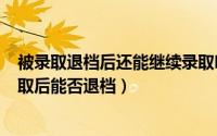 被录取退档后还能继续录取吗（2024年07月30日被大学录取后能否退档）