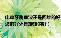 电动牙刷声波还是回旋的好（2024年07月31日电动牙刷声波的好还是旋转的好）