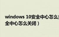 windows 10安全中心怎么关闭（2024年08月01日w10安全中心怎么关闭）