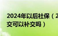 2024年以后社保（2024年08月01日社保断交可以补交吗）