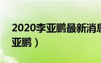 2020李亚鹏最新消息（2024年08月01日李亚鹏）