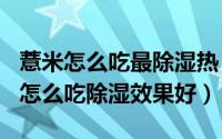 薏米怎么吃最除湿热（2024年08月01日薏米怎么吃除湿效果好）