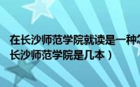 在长沙师范学院就读是一种怎样的体验?（2024年08月02日长沙师范学院是几本）