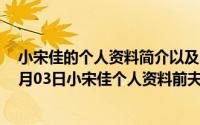 小宋佳的个人资料简介以及小宋佳的几段感情（2024年08月03日小宋佳个人资料前夫）