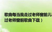 歌曲每当我走过老师窗前儿歌（2024年08月04日每当我走过老师窗前歌曲下载）