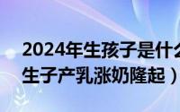 2024年生孩子是什么命（2024年08月04日生子产乳涨奶隆起）