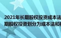 2021年长期股权投资成本法和权益法（2024年08月05日长期股权投资划分为成本法和权益法的标准是）