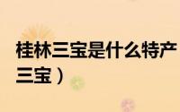 桂林三宝是什么特产（2024年08月05日桂林三宝）