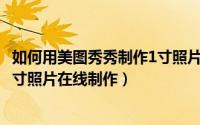 如何用美图秀秀制作1寸照片（2024年08月06日美图秀秀一寸照片在线制作）