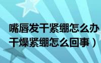 嘴唇发干紧绷怎么办（2024年08月08日嘴唇干燥紧绷怎么回事）