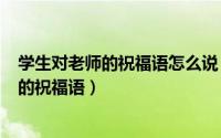 学生对老师的祝福语怎么说（2024年08月09日学生对老师的祝福语）