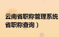 云南省职称管理系统（2024年08月09日云南省职称查询）