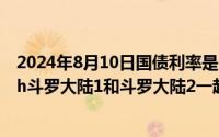 2024年8月10日国债利率是多少啊（2024年08月10日斗罗h斗罗大陆1和斗罗大陆2一起干）