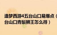 造梦西游4五台山口易爆点（2024年08月11日造梦西游4五台山口青鬃狮王怎么得）