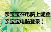 亲宝宝在电脑上能登陆吗（2024年08月12日亲宝宝电脑登录）