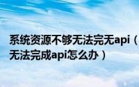 系统资源不够无法完无api（2024年08月13日系统资源不够无法完成api怎么办）