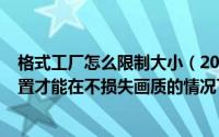 格式工厂怎么限制大小（2024年08月13日格式工厂怎么设置才能在不损失画质的情况下压缩大小）