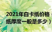 2021年白卡纸价格（2024年08月14日白卡纸厚度一般是多少）