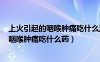 上火引起的咽喉肿痛吃什么消炎药（2024年08月14日上火咽喉肿痛吃什么药）