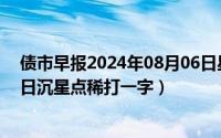 债市早报2024年08月06日星期二（2024年08月14日晚来日沉星点稀打一字）