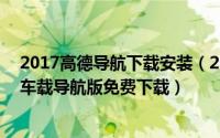 2017高德导航下载安装（2024年08月15日2018高德地图车载导航版免费下载）