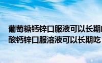 葡萄糖钙锌口服液可以长期喝吗（2024年08月15日葡萄糖酸钙锌口服溶液可以长期吃）