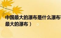 中国最大的瀑布是什么瀑布有多高（2024年08月15日中国最大的瀑布）