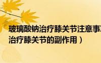 玻璃酸钠治疗膝关节注意事项（2024年08月16日玻璃酸钠治疗膝关节的副作用）