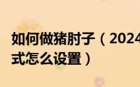 如何做猪肘子（2024年08月16日ie11兼容模式怎么设置）