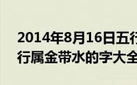 2014年8月16日五行（2024年08月16日五行属金带水的字大全）