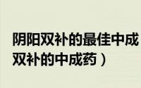 阴阳双补的最佳中成（2024年08月16日阴阳双补的中成药）