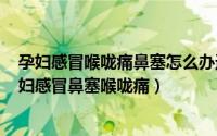 孕妇感冒喉咙痛鼻塞怎么办速效办法（2024年08月17日孕妇感冒鼻塞喉咙痛）