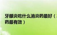 牙龈炎吃什么消炎药最好（2024年08月18日牙龈炎吃什么药最有效）