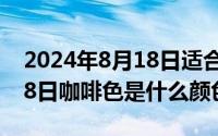 2024年8月18日适合搬家吗（2024年08月18日咖啡色是什么颜色）