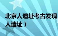 北京人遗址考古发现（2024年08月18日北京人遗址）