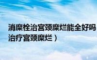 消糜栓治宫颈糜烂能全好吗（2024年08月19日消糜栓可以治疗宫颈糜烂）