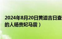 2024年8月20日黄道吉日查询最新（2024年08月20日王朝的人杨贵妃马震）