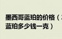 墨西哥蓝珀的价格（2024年08月20日墨西哥蓝珀多少钱一克）