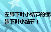 左肺下叶小结节的症状（2024年08月21日左肺下叶小结节）